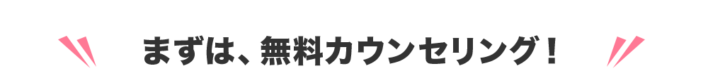 まずは、無料カウンセリング！